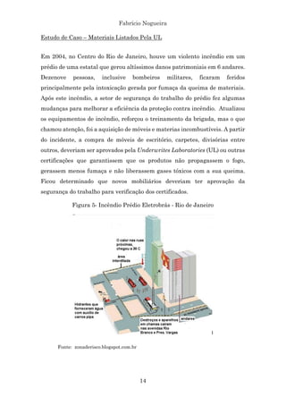 Fabrício Nogueira
14
Estudo de Caso – Materiais Listados Pela UL
Em 2004, no Centro do Rio de Janeiro, houve um violento incêndio em um
prédio de uma estatal que gerou altíssimos danos patrimoniais em 6 andares.
Dezenove pessoas, inclusive bombeiros militares, ficaram feridos
principalmente pela intoxicação gerada por fumaça da queima de materiais.
Após este incêndio, a setor de segurança do trabalho do prédio fez algumas
mudanças para melhorar a eficiência da proteção contra incêndio. Atualizou
os equipamentos de incêndio, reforçou o treinamento da brigada, mas o que
chamou atenção, foi a aquisição de móveis e materias incombustíveis. A partir
do incidente, a compra de móveis de escritório, carpetes, divisórias entre
outros, deveriam ser aprovados pela Underwrites Laboratories (UL) ou outras
certificações que garantissem que os produtos não propagassem o fogo,
gerassem menos fumaça e não liberassem gases tóxicos com a sua queima.
Ficou determinado que novos mobiliários deveriam ter aprovação da
segurança do trabalho para verificação dos certificados.
Figura 5- Incêndio Prédio Eletrobrás - Rio de Janeiro
Fonte: zonaderisco.blogspot.com.br
 