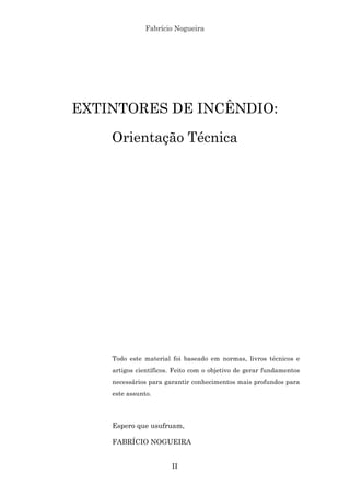 Fabrício Nogueira
II
EXTINTORES DE INCÊNDIO:
Orientação Técnica
Todo este material foi baseado em normas, livros técnicos e
artigos científicos. Feito com o objetivo de gerar fundamentos
necessários para garantir conhecimentos mais profundos para
este assunto.
Espero que usufruam,
FABRÍCIO NOGUEIRA
 