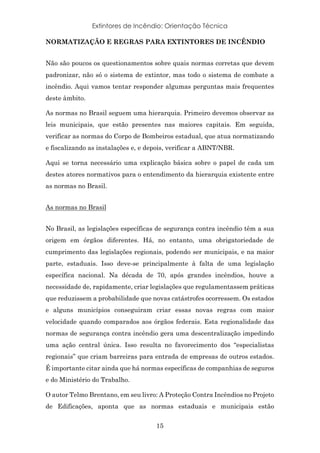 Extintores de Incêndio: Orientação Técnica
15
NORMATIZAÇÃO E REGRAS PARA EXTINTORES DE INCÊNDIO
Não são poucos os questionamentos sobre quais normas corretas que devem
padronizar, não só o sistema de extintor, mas todo o sistema de combate a
incêndio. Aqui vamos tentar responder algumas perguntas mais frequentes
deste âmbito.
As normas no Brasil seguem uma hierarquia. Primeiro devemos observar as
leis municipais, que estão presentes nas maiores capitais. Em seguida,
verificar as normas do Corpo de Bombeiros estadual, que atua normatizando
e fiscalizando as instalações e, e depois, verificar a ABNT/NBR.
Aqui se torna necessário uma explicação básica sobre o papel de cada um
destes atores normativos para o entendimento da hierarquia existente entre
as normas no Brasil.
As normas no Brasil
No Brasil, as legislações específicas de segurança contra incêndio têm a sua
origem em órgãos diferentes. Há, no entanto, uma obrigatoriedade de
cumprimento das legislações regionais, podendo ser municipais, e na maior
parte, estaduais. Isso deve-se principalmente à falta de uma legislação
específica nacional. Na década de 70, após grandes incêndios, houve a
necessidade de, rapidamente, criar legislações que regulamentassem práticas
que reduzissem a probabilidade que novas catástrofes ocorressem. Os estados
e alguns municípios conseguiram criar essas novas regras com maior
velocidade quando comparados aos órgãos federais. Esta regionalidade das
normas de segurança contra incêndio gera uma descentralização impedindo
uma ação central única. Isso resulta no favorecimento dos “especialistas
regionais” que criam barreiras para entrada de empresas de outros estados.
É importante citar ainda que há normas específicas de companhias de seguros
e do Ministério do Trabalho.
O autor Telmo Brentano, em seu livro: A Proteção Contra Incêndios no Projeto
de Edificações, aponta que as normas estaduais e municipais estão
 