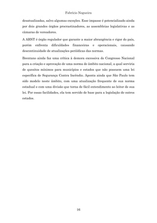 Fabrício Nogueira
16
desatualizadas, salvo algumas exceções. Esse impasse é potencializado ainda
por dois grandes órgãos procrastinadores, as assembleias legislativas e as
câmaras de vereadores.
A ABNT é órgão regulador que garante a maior abrangência e rigor do país,
porém enfrenta dificuldades financeiras e operacionais, causando
descontinuidade de atualizações periódicas das normas.
Brentano ainda faz uma crítica à demora excessiva do Congresso Nacional
para a criação e aprovação de uma norma de âmbito nacional, a qual serviria
de quesitos mínimos para municípios e estados que não possuem uma lei
específica de Segurança Contra Incêndio. Aponta ainda que São Paulo tem
sido modelo neste âmbito, com uma atualização frequente de sua norma
estadual e com uma divisão que torna de fácil entendimento ao leitor de sua
lei. Por essas facilidades, ela tem servido de base para a legislação de outros
estados.
 