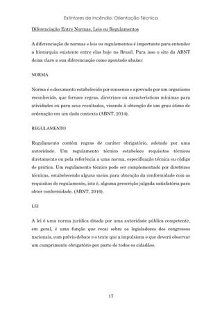 Extintores de Incêndio: Orientação Técnica
17
Diferenciação Entre Normas, Leis ou Regulamentos
A diferenciação de normas e leis ou regulamentos é importante para entender
a hierarquia existente entre elas hoje no Brasil. Para isso o site da ABNT
deixa claro a sua diferenciação como apontado abaixo:
NORMA
Norma é o documento estabelecido por consenso e aprovado por um organismo
reconhecido, que fornece regras, diretrizes ou características mínimas para
atividades ou para seus resultados, visando à obtenção de um grau ótimo de
ordenação em um dado contexto (ABNT, 2014).
REGULAMENTO
Regulamento contém regras de caráter obrigatório, adotado por uma
autoridade. Um regulamento técnico estabelece requisitos técnicos
diretamente ou pela referência a uma norma, especificação técnica ou código
de prática. Um regulamento técnico pode ser complementado por diretrizes
técnicas, estabelecendo alguns meios para obtenção da conformidade com os
requisitos do regulamento, isto é, alguma prescrição julgada satisfatória para
obter conformidade. (ABNT, 2016).
LEI
A lei é uma norma jurídica ditada por uma autoridade pública competente,
em geral, é uma função que recai sobre os legisladores dos congressos
nacionais, com prévio debate e o texto que a impulsiona e que deverá observar
um cumprimento obrigatório por parte de todos os cidadãos.
 