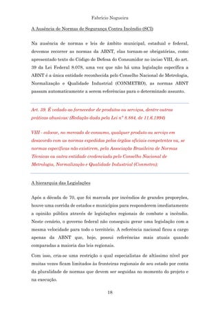 Fabrício Nogueira
18
A Ausência de Normas de Segurança Contra Incêndio (SCI)
Na ausência de normas e leis de âmbito municipal, estadual e federal,
devemos recorrer as normas da ABNT, elas tornam-se obrigatórias, como
apresentado texto do Código de Defesa do Consumidor no inciso VIII, do art.
39 da Lei Federal 8.078, uma vez que não há uma legislação específica a
ABNT é a única entidade reconhecida pelo Conselho Nacional de Metrologia,
Normalização e Qualidade Industrial (CONMETRO), as normas ABNT
passam automaticamente a serem referências para o determinado assunto.
Art. 39. É vedado ao fornecedor de produtos ou serviços, dentre outras
práticas abusivas: (Redação dada pela Lei nº 8.884, de 11.6.1994)
VIII - colocar, no mercado de consumo, qualquer produto ou serviço em
desacordo com as normas expedidas pelos órgãos oficiais competentes ou, se
normas específicas não existirem, pela Associação Brasileira de Normas
Técnicas ou outra entidade credenciada pelo Conselho Nacional de
Metrologia, Normalização e Qualidade Industrial (Conmetro);
A hierarquia das Legislações
Após a década de 70, que foi marcada por incêndios de grandes proporções,
houve uma corrida de estados e municípios para responderem imediatamente
a opinião pública através de legislações regionais de combate a incêndio.
Neste cenário, o governo federal não conseguiu gerar uma legislação com a
mesma velocidade para todo o território. A referência nacional ficou a cargo
apenas da ABNT que, hoje, possui referências mais atuais quando
comparadas a maioria das leis regionais.
Com isso, cria-se uma restrição o qual especialistas de altíssimo nível por
muitas vezes ficam limitados às fronteiras regionais de seu estado por conta
da pluralidade de normas que devem ser seguidas no momento do projeto e
na execução.
 
