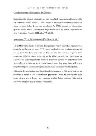 Extintores de Incêndio: Orientação Técnica
19
Conclusão entre a Hierarquia das Normas
Quando então houver lei municipal e/ou estadual, estas, normalmente, estão
em harmonia com a federal, a qual levará à uma complementariedade entre
elas, portanto todas devem ser atendidas. As NBRs devem ser observadas
quando as leis assim indicarem ou haja inexistência de leis ou regulamentos
pelo município, estado. (BRENTANO, 2005).
Normas de SCI – Balizadores de Um Sistema Vital
Diego Marcelino chama o sistema de segurança contra incêndios exigidos pelo
corpo de bombeiros, ou pelas NBR, como sendo sistemas vitais de segurança
contra incêndio. Essa definição se deve ao fato das normas exigirem uma
estrutura mínima para preservação da vida, ou seja, os projetistas de
sistemas de segurança contra incêndio deveriam apenas ter as normas como
uma referência básica e ter o conhecimento específico para desenvolver um
projeto completo e preparado para maioria das situações de emergência.
Diferente de outros sistemas da edificação, como água e elétrico, o sistema de
combate a incêndio tem o objetivo de preservar a vida. O proprietário deve
estar ciente que a busca por menores custos desse sistema, fatalmente
ocasiona um risco maior para os ocupantes.
 
