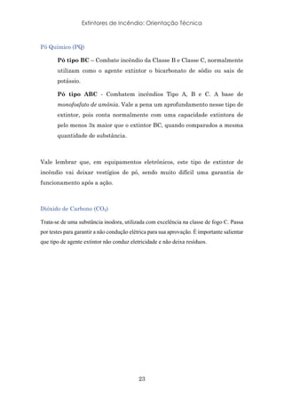 Extintores de Incêndio: Orientação Técnica
23
Pó Químico (PQ)
Pó tipo BC – Combate incêndio da Classe B e Classe C, normalmente
utilizam como o agente extintor o bicarbonato de sódio ou sais de
potássio.
Pó tipo ABC - Combatem incêndios Tipo A, B e C. A base de
monofosfato de amônia. Vale a pena um aprofundamento nesse tipo de
extintor, pois conta normalmente com uma capacidade extintora de
pelo menos 3x maior que o extintor BC, quando comparados a mesma
quantidade de substância.
Vale lembrar que, em equipamentos eletrônicos, este tipo de extintor de
incêndio vai deixar vestígios de pó, sendo muito difícil uma garantia de
funcionamento após a ação.
Dióxido de Carbono (CO₂)
Trata-se de uma substância inodora, utilizada com excelência na classe de fogo C. Passa
por testes para garantir a não condução elétrica para sua aprovação. É importante salientar
que tipo de agente extintor não conduz eletricidade e não deixa resíduos.
 