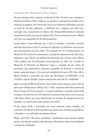 Fabrício Nogueira
24
Gás Halogênado / Halogenados (Gases Limpos)
Os gases halogenados surgiram na década de 60 e 70 como uma evolução ao
dióxido de carbono (CO₂), o objetivo era garantir a extinção do incêndio sem a
retirada do oxigênio, não oferecendo riscos em ambientes habitados, pois não
se trata de um gás asfixiante. A DuPont® foi a empresa que mais teve
aceitação com o lançamento do Halon 1301 (bromotrifluormetano) utilizado
normalmente como sistema de combate fixo. Para os extintores havia o Halon
1211 por sua capacidade de ser alto propelente.
O gás halon é mais eficiente que o CO₂ no combate a incêndio, combate
incêndios das classes A,B e C, permite ser aplicado em ambientes com pessoas
não apresentando risco de asfixia. No momento de seu reconhecimento, na
década de 70, centrais de computação, conjunto de equipamento de alto custo,
adotaram o gás. Houve um padrão de instalação que contava com o Halon
1301, produto que foi altamente comercializado até 1987 até o acordo de
Montreal. O Protocolo de Montreal exigiu a retirada do gás halon de
circulação, pois apresentava altíssima capacidade de destruir a camada de
ozônio, podendo chegar a 10 vezes mais prejudicial do que o CFC. Em 1994 o
Brasil ratificou o protocolo, por meio das Resoluções do CONAMA 13 de
13/12/95 e 229 de 20/08/97, depois substituídas pela 267 de 14/09/2000.
Após o tratado de Montreal houve uma corrida pelas empresas para criarem
gases que substituíssem o Halon 1211 e 1301, surgiram então duas classes de
Gases Limpos: Os Gases Inertes – os quais combatem o incêndio diminuindo
o oxigênio do ambiente até 12% (mínimo necessário sem risco à vida humana)
e Os Gases Ativos, que atua diretamente na retirada da energia térmica do
incêndio e na quebra da reação química em cadeia.
O gás halon ainda é permitido em casos especiais como exemplo, em
aeronaves. No Brasil, a Anac mantém uma diretriz de utilização do gás Halon
e classifica a sua utilização da seguinte forma:
Halon 1211/1301. São gases liquefeitos, classificados como agentes limpos
porque não deixam resíduos após descarga. Extinguem o fogo interrompendo
a reação da combustão.
 