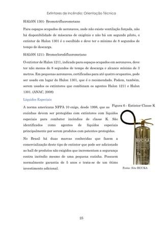 Extintores de Incêndio: Orientação Técnica
25
HALON 1301- Bromotrifluorometano
Para espaços ocupados de aeronaves, onde não existe ventilação forçada, não
há disponibilidade de máscaras de oxigênio e não há um segundo piloto, o
extintor de Halon 1301 é o escolhido e deve ter o mínimo de 8 segundos de
tempo de descarga.
HALON 1211- Bromoclorodifluorometano
O extintor de Halon 1211, indicado para espaços ocupados em aeronaves, deve
ter não menos de 8 segundos de tempo de descarga e alcance mínimo de 3
metros. Em pequenas aeronaves, certificadas para até quatro ocupantes, pode
ser usado em lugar do Halon 1301, que é o recomendado. Podem, também,
serem usados os extintores que combinam os agentes Halon 1211 e Halon
1301. (ANAC, 2008)
Líquidos Especiais
A norma americana NFPA 10 exige, desde 1998, que as
cozinhas devem ser protegidas com extintores com líquidos
especiais para combater incêndios de classe K. São
identificados como agentes de líquidos especiais
principalmente por serem produtos com patentes protegidas.
No Brasil há duas marcas conhecidas que fazem a
comercialização deste tipo de extintor que pode ser adicionado
ao hall de produtos não exigidos que incrementam a segurança
contra incêndio mesmo de uma pequena cozinha. Possuem
normalmente garantia de 5 anos e trata-se de um ótimo
investimento adicional.
Figura 6 - Extintor Classe K
Fonte: Site BUCKA
 