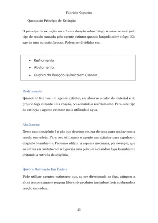 Fabrício Nogueira
26
Quanto Ao Princípio de Extinção
O princípio de extinção, ou a forma de ação sobre o fogo, é caracterizado pelo
tipo de reação causada pelo agente extintor quando lançado sobre o fogo. Ele
age de uma ou mais formas. Podem ser divididas em:
• Resfriamento
• Abafamento
• Quebra da Reação Química em Cadeia
Resfriamento
Quando utilizamos um agente extintor, ele absorve o calor do material e do
próprio fogo durante uma reação, ocasionando o resfriamento. Para este tipo
de extinção o agente extintor mais utilizado é água.
Abafamento
Neste caso o oxigênio é o gás que devemos retirar de cena para acabar com a
reação em cadeia. Para isso utilizamos o agente um extintor para expulsar o
oxigênio do ambiente. Podemos utilizar a espuma mecânica, por exemplo, que
ao entrar em contato com o fogo cria uma película isolando o fogo do ambiente
evitando a entrada de oxigênio.
Quebra Da Reação Em Cadeia
Pode utilizar agentes extintores que, ao ser direcionado ao fogo, atingem a
altas temperaturas e reagem liberando produtos incombustíveis quebrando a
reação em cadeia.
 