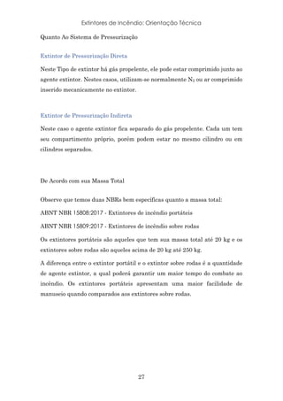 Extintores de Incêndio: Orientação Técnica
27
Quanto Ao Sistema de Pressurização
Extintor de Pressurização Direta
Neste Tipo de extintor há gás propelente, ele pode estar comprimido junto ao
agente extintor. Nestes casos, utilizam-se normalmente N2 ou ar comprimido
inserido mecanicamente no extintor.
Extintor de Pressurização Indireta
Neste caso o agente extintor fica separado do gás propelente. Cada um tem
seu compartimento próprio, porém podem estar no mesmo cilindro ou em
cilindros separados.
De Acordo com sua Massa Total
Observe que temos duas NBRs bem específicas quanto a massa total:
ABNT NBR 15808:2017 - Extintores de incêndio portáteis
ABNT NBR 15809:2017 - Extintores de incêndio sobre rodas
Os extintores portáteis são aqueles que tem sua massa total até 20 kg e os
extintores sobre rodas são aqueles acima de 20 kg até 250 kg.
A diferença entre o extintor portátil e o extintor sobre rodas é a quantidade
de agente extintor, a qual poderá garantir um maior tempo do combate ao
incêndio. Os extintores portáteis apresentam uma maior facilidade de
manuseio quando comparados aos extintores sobre rodas.
 