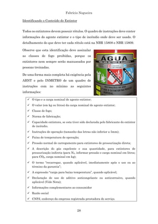 Fabrício Nogueira
28
Identificando o Conteúdo do Extintor
Todos os extintores devem possuir rótulos. O quadro de instruções deve conter
informações do agente extintor e o tipo de incêndio onde deve ser usado. O
detalhamento do que deve ter cada rótulo está na NBR 15808 e NBR 15809.
Observe que esta identificação deve assinalar
as classes de fogo proibidas, porque os
extintores nem sempre serão manuseados por
pessoas treinadas.
De uma forma mais completa há exigência pela
ABNT e pelo INMETRO de um quadro de
instruções com no mínimo as seguintes
informações:
ü O tipo e a carga nominal de agente extintor;
ü O valor (em kg ou litros) da carga nominal de agente extintor;
ü Classe de fogo;
ü Norma de fabricação;
ü Capacidade extintora, se esta tiver sido declarada pelo fabricante do extintor
de incêndio.
ü Instruções de operação (tamanho das letras não inferior a 5mm);
ü Faixa de temperatura de operação;
ü Pressão normal de carregamento para extintores de pressurização direta;
ü A descrição do gás expelente e sua quantidade, para extintores de
pressurização indireta (para N2, informar pressão e carga nominal em litros;
para CO₂, carga nominal em kg);
ü O termo “recarregar, quando aplicável, imediatamente após o uso ou ao
término da garantia”;
ü A expressão “carga para baixa temperatura”, quando aplicável;
ü Declaração de uso de aditivo anticongelante ou anticorrosivo, quando
aplicável (Vide Nota);
ü Informações complementares ao consumidor
ü Razão social
ü CNPJ, endereço da empresa registrada prestadora do serviço.
 