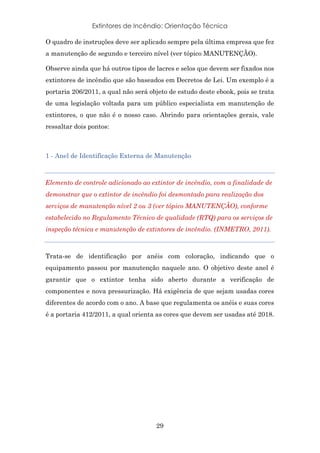 Extintores de Incêndio: Orientação Técnica
29
O quadro de instruções deve ser aplicado sempre pela última empresa que fez
a manutenção de segundo e terceiro nível (ver tópico MANUTENÇÃO).
Observe ainda que há outros tipos de lacres e selos que devem ser fixados nos
extintores de incêndio que são baseados em Decretos de Lei. Um exemplo é a
portaria 206/2011, a qual não será objeto de estudo deste ebook, pois se trata
de uma legislação voltada para um público especialista em manutenção de
extintores, o que não é o nosso caso. Abrindo para orientações gerais, vale
ressaltar dois pontos:
1 - Anel de Identificação Externa de Manutenção
Elemento de controle adicionado ao extintor de incêndio, com a finalidade de
demonstrar que o extintor de incêndio foi desmontado para realização dos
serviços de manutenção nível 2 ou 3 (ver tópico MANUTENÇÃO), conforme
estabelecido no Regulamento Técnico de qualidade (RTQ) para os serviços de
inspeção técnica e manutenção de extintores de incêndio. (INMETRO, 2011).
Trata-se de identificação por anéis com coloração, indicando que o
equipamento passou por manutenção naquele ano. O objetivo deste anel é
garantir que o extintor tenha sido aberto durante a verificação de
componentes e nova pressurização. Há exigência de que sejam usadas cores
diferentes de acordo com o ano. A base que regulamenta os anéis e suas cores
é a portaria 412/2011, a qual orienta as cores que devem ser usadas até 2018.
 