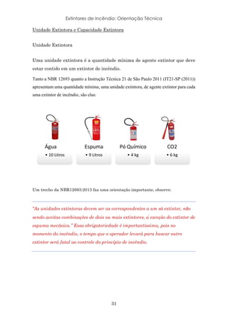 Extintores de Incêndio: Orientação Técnica
31
Unidade Extintora e Capacidade Extintora
Unidade Extintora
Uma unidade extintora é a quantidade mínima de agente extintor que deve
estar contido em um extintor de incêndio.
Tanto a NBR 12693 quanto a Instrução Técnica 21 de São Paulo 2011 (IT21-SP (2011))
apresentam uma quantidade mínima, uma unidade extintora, de agente extintor para cada
uma extintor de incêndio, são elas:
	
Um trecho da NBR12693:2013 faz uma orientação importante, observe:
“As unidades extintoras devem ser as correspondentes a um só extintor, não
sendo aceitas combinações de dois ou mais extintores, à exceção do extintor de
espuma mecânica.” Essa obrigatoriedade é importantíssima, pois no
momento do incêndio, o tempo que o operador levará para buscar outro
extintor será fatal ao controle do princípio de incêndio.
Água
• 10	Litros
Espuma
• 9	Litros
Pó	Químico
• 4	kg
CO2
• 6	kg
 