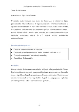 Extintores de Incêndio: Orientação Técnica
37
Tipos de Extintores
Extintores de Água Pressurizada
O extintor mais utilizado para riscos de Classe A é o extintor de água
pressurizada. Há possibilidade do líquido propelente estar misturado com a
água no mesmo cilindro, ou pode estar em um cilindro à parte. Normalmente
o nitrogênio é utilizado como gás propelente quando a pressurização é direta,
porém, quando indireta, o	/01 é mais utilizado. Em casos onde a temperatura
ambiente permanecer abaixo de 4°C deve-se utilizar substâncias
anticongelantes.
Principais Características
• Carga do agente extintor é de 10 litros
• Carregado, possui normalmente massa bruta em torno de 15 kg;
• Tempo de descarga em torno de 60 segundos,
• Capacidade Extintora 2A;
Cuidados:
Caso o extintor de água pressurizada for utilizado sobre um incêndio Classe
B, a intensidade do fogo pode ser potencializada perigosamente, e se for usado
sobre o fogo Classe C, pode gerar choques elétricos no operador. Caso o mesmo
extintor for acionado sobre o fogo do Tipo K, pode causar pequenas explosões
emitindo gordura a altas temperaturas no operador.
 