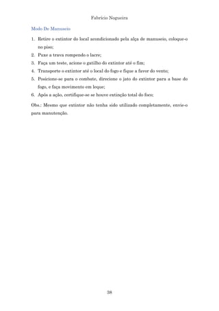 Fabrício Nogueira
38
Modo De Manuseio
1. Retire o extintor do local acondicionado pela alça de manuseio, coloque-o
no piso;
2. Puxe a trava rompendo o lacre;
3. Faça um teste, acione o gatilho do extintor até o fim;
4. Transporte o extintor até o local do fogo e fique a favor do vento;
5. Posicione-se para o combate, direcione o jato do extintor para a base do
fogo, e faça movimento em leque;
6. Após a ação, certifique-se se houve extinção total do foco;
Obs.: Mesmo que extintor não tenha sido utilizado completamente, envie-o
para manutenção.
 