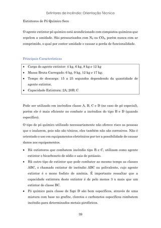 Extintores de Incêndio: Orientação Técnica
39
Extintores de Pó Químico Seco
O agente extintor pó químico está acondicionado com compostos químicos que
repelem a umidade. São pressurizados com N₂ ou CO₂, porém nunca com ar
comprimido, o qual por conter umidade e causar a perda de funcionalidade.
Principais Características
• Carga do agente extintor: 4 kg, 6 kg, 8 kg e 12 kg
• Massa Bruta Carregado: 6 kg, 9 kg, 12 kg e 17 kg;
• Tempo de descarga: 15 a 25 segundos dependendo da quantidade de
agente extintor,
• Capacidade Extintora: 2A; 20B; C
Pode ser utilizado em incêndios classe A, B, C e D (no caso de pó especial),
porém ele é mais eficiente no combate a incêndios do tipo B e D (quando
específico).
O tipo de pó químico utilizado necessariamente não oferece risco as pessoas
que o inalarem, pois não são tóxicos, eles também não são corrosivos. Não é
orientado o uso em equipamentos eletrônicos por ter a possibilidade de causar
danos aos equipamentos.
• Há extintores que combatem incêndio tipo B e C, utilizam como agente
extintor o bicarboneto de sódio e sais de potássio.
• Há outro tipo de extintor que pode combater ao mesmo tempo as classes
ABC, o chamado extintor de incêndio ABC ou polivalente, cujo agente
extintor é o mono fosfato de amônia. É importante ressaltar que a
capacidade extintora deste extintor é de pelo menos 3 x mais que um
extintor de classe BC.
• Pó químico para classe de fogo D são bem específicos, através de uma
mistura com base no grafite, cloretos e carbonetos específicos combatem
incêndio para determinados metais pirofóricos.
 