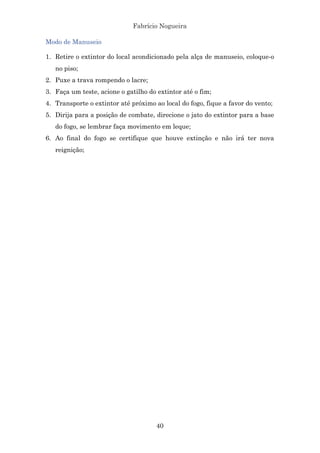 Fabrício Nogueira
40
Modo de Manuseio
1. Retire o extintor do local acondicionado pela alça de manuseio, coloque-o
no piso;
2. Puxe a trava rompendo o lacre;
3. Faça um teste, acione o gatilho do extintor até o fim;
4. Transporte o extintor até próximo ao local do fogo, fique a favor do vento;
5. Dirija para a posição de combate, direcione o jato do extintor para a base
do fogo, se lembrar faça movimento em leque;
6. Ao final do fogo se certifique que houve extinção e não irá ter nova
reignição;
 