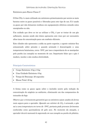 Extintores de Incêndio: Orientação Técnica
41
Extintores para Riscos Classe C
O Gás CO₂ é o mais utilizado em extintores primeiramente por serem os mais
baratos entre os gases possíveis e liberados para este tipo de uso. E é usado
os gases por não deixarem resíduos em equipamento elétricos estando estes
energizados ou não.
Um cuidado que deve se ter ao utilizar o CO₂, é por se tratar de um gás
asfixiante, mesmo sendo não tóxico apresenta este risco por ser necessário
altas taxas de concentração para um combate eficiente.
Este cilindro não apresenta a solda na parte superior, o agente extintor fica
armazenado sobre pressão e quando acionado é descarregado a uma
temperatura baixíssima, cerca -700C, por isso a importância de se manipular
pelo punho (ou canopla) no momento de uso. Importante falar que o gás é
inodoro, incolor e não conduz eletricidade.
Principais Características
• Carga Extintora: 6 kg e 8 kg
• Uma Unidade Extintora: 6 kg
• Tempo de Descarga: 20 segundos
• Massa Total: 20 kg
A forma como os gases agem sobre o incêndio ocorre pela redução da
concentração de oxigênio no ambiente, eliminando um dos componentes do
tetraedro do fogo
Observe que o treinamento garantirá que os extintores sejam usados de forma
mais segura para o operador. Quando um extintor de /01 é acionado, o gás
sai a uma temperatura em torno de -700C, portanto pode provocar ferimentos
conhecidos como queimaduras de gelo seco. No momento da atuação, o
operador deverá manuseá-lo segurando em sua canopla ou punho de plástico.
 