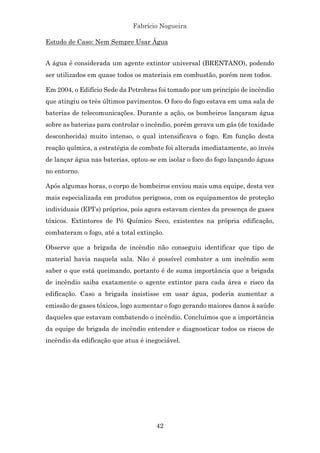 Fabrício Nogueira
42
Estudo de Caso: Nem Sempre Usar Água
A água é considerada um agente extintor universal (BRENTANO), podendo
ser utilizados em quase todos os materiais em combustão, porém nem todos.
Em 2004, o Edifício Sede da Petrobras foi tomado por um princípio de incêndio
que atingiu os três últimos pavimentos. O foco do fogo estava em uma sala de
baterias de telecomunicações. Durante a ação, os bombeiros lançaram água
sobre as baterias para controlar o incêndio, porém gerava um gás (de toxidade
desconhecida) muito intenso, o qual intensificava o fogo. Em função desta
reação química, a estratégia de combate foi alterada imediatamente, ao invés
de lançar água nas baterias, optou-se em isolar o foco do fogo lançando águas
no entorno.
Após algumas horas, o corpo de bombeiros enviou mais uma equipe, desta vez
mais especializada em produtos perigosos, com os equipamentos de proteção
individuais (EPI’s) próprios, pois agora estavam cientes da presença de gases
tóxicos. Extintores de Pó Químico Seco, existentes na própria edificação,
combateram o fogo, até a total extinção.
Observe que a brigada de incêndio não conseguiu identificar que tipo de
material havia naquela sala. Não é possível combater a um incêndio sem
saber o que está queimando, portanto é de suma importância que a brigada
de incêndio saiba exatamente o agente extintor para cada área e risco da
edificação. Caso a brigada insistisse em usar água, poderia aumentar a
emissão de gases tóxicos, logo aumentar o fogo gerando maiores danos à saúde
daqueles que estavam combatendo o incêndio. Concluímos que a importância
da equipe de brigada de incêndio entender e diagnosticar todos os riscos de
incêndio da edificação que atua é inegociável.
 