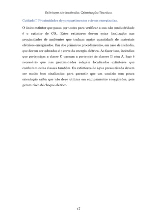 Extintores de Incêndio: Orientação Técnica
47
Cuidado!!! Proximidades de compartimentos e áreas energizadas.
O único extintor que passa por testes para verificar a sua não condutividade
é o extintor de CO₂. Estes extintores devem estar localizados nas
proximidades de ambientes que tenham maior quantidade de materiais
elétricos energizados. Um dos primeiros procedimentos, em caso de incêndio,
que devem ser adotados é o corte da energia elétrica. Ao fazer isso, incêndios
que pertenciam a classe C passam a pertencer às classes B e/ou A, logo é
necessário que nas proximidades estejam localizados extintores que
combatam estas classes também. Os extintores de água pressurizada devem
ser muito bem sinalizados para garantir que um usuário com pouca
orientação saiba que não deve utilizar em equipamentos energizados, pois
geram risco de choque elétrico.
 
