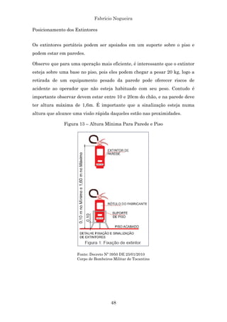 Fabrício Nogueira
48
Posicionamento dos Extintores
Os extintores portáteis podem ser apoiados em um suporte sobre o piso e
podem estar em paredes.
Observe que para uma operação mais eficiente, é interessante que o extintor
esteja sobre uma base no piso, pois eles podem chegar a pesar 20 kg, logo a
retirada de um equipamento pesado da parede pode oferecer riscos de
acidente ao operador que não esteja habituado com seu peso. Contudo é
importante observar devem estar entre 10 e 20cm do chão, e na parede deve
ter altura máxima de 1,6m. É importante que a sinalização esteja numa
altura que alcance uma visão rápida daqueles estão nas proximidades.
Figura 13 – Altura Mínima Para Parede e Piso
Fonte: Decreto Nº 3950 DE 25/01/2010
Corpo de Bombeiros Militar de Tocantins
 
