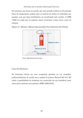 Extintores de Incêndio: Orientação Técnica
49
Os extintores que ficam na parede, por uma questão estética ou de proteção
física do equipamento, podem estar no interior de nichos ou embutidos nas
paredes, sem que haja interferência na visualização pelo usuário. A NBR
15808 vai exigir que os suportes sejam resistentes a duas vezes o peso do
extintor.
Figura 14 - Mínimo e Máximo Recomendado Para Extintores Em Parede
Fonte: Blog Bombeiro Osvaldo
Cores dos Extintores
Os extintores devem ter seus recipientes pintados na cor vermelha,
preferencialmente de acordo com o padrão de pintura Munsell 5R 4/14. Há
ainda a possibilidade do recipiente ser construído em aço inoxidável, para
estes casos a pintura será opcional. (NBR 12962:2016).
 