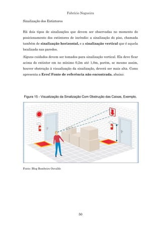 Fabrício Nogueira
50
Sinalização dos Extintores
Há dois tipos de sinalizações que devem ser observadas no momento do
posicionamento dos extintores de incêndio: a sinalização do piso, chamada
também de sinalização horizontal, e a sinalização vertical que é aquela
localizada nas paredes.
Alguns cuidados devem ser tomados para sinalização vertical. Ela deve ficar
acima do extintor em no mínimo 0,2m até 1,0m, porém, se mesmo assim,
houver obstrução à visualização da sinalização, deverá ser mais alta. Como
apresenta a Erro! Fonte de referência não encontrada. abaixo:
Figura 15 - Visualização da Sinalização Com Obstrução das Caixas, Exemplo.
Fonte: Blog Bombeiro Osvaldo
 
