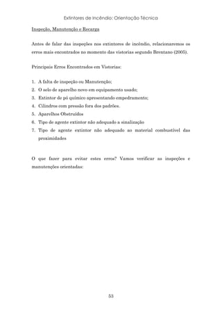 Extintores de Incêndio: Orientação Técnica
53
Inspeção, Manutenção e Recarga
Antes de falar das inspeções nos extintores de incêndio, relacionaremos os
erros mais encontrados no momento das vistorias segundo Brentano (2005).
Principais Erros Encontrados em Vistorias:
1. A falta de inspeção ou Manutenção;
2. O selo de aparelho novo em equipamento usado;
3. Extintor de pó químico apresentando empedramento;
4. Cilindros com pressão fora dos padrões.
5. Aparelhos Obstruídos
6. Tipo de agente extintor não adequado a sinalização
7. Tipo de agente extintor não adequado ao material combustível das
proximidades
O que fazer para evitar estes erros? Vamos verificar as inspeções e
manutenções orientadas:
 