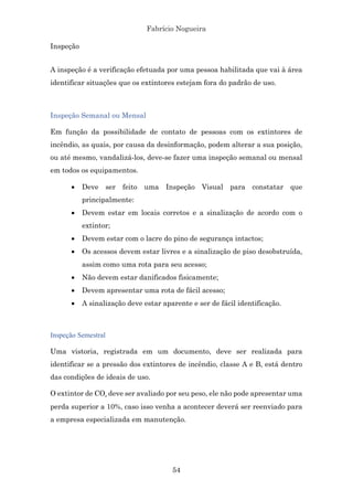Fabrício Nogueira
54
Inspeção
A inspeção é a verificação efetuada por uma pessoa habilitada que vai à área
identificar situações que os extintores estejam fora do padrão de uso.
Inspeção Semanal ou Mensal
Em função da possibilidade de contato de pessoas com os extintores de
incêndio, as quais, por causa da desinformação, podem alterar a sua posição,
ou até mesmo, vandalizá-los, deve-se fazer uma inspeção semanal ou mensal
em todos os equipamentos.
• Deve ser feito uma Inspeção Visual para constatar que
principalmente:
• Devem estar em locais corretos e a sinalização de acordo com o
extintor;
• Devem estar com o lacre do pino de segurança intactos;
• Os acessos devem estar livres e a sinalização de piso desobstruída,
assim como uma rota para seu acesso;
• Não devem estar danificados fisicamente;
• Devem apresentar uma rota de fácil acesso;
• A sinalização deve estar aparente e ser de fácil identificação.
Inspeção Semestral
Uma vistoria, registrada em um documento, deve ser realizada para
identificar se a pressão dos extintores de incêndio, classe A e B, está dentro
das condições de ideais de uso.
O extintor de CO₂ deve ser avaliado por seu peso, ele não pode apresentar uma
perda superior a 10%, caso isso venha a acontecer deverá ser reenviado para
a empresa especializada em manutenção.
 