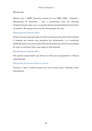 Fabrício Nogueira
56
Manutenção
Observe que a ABNT apresenta através de sua NBR 12963 – Inspeção e
Manutenção de Extintores – que a manutenção deve ser efetuada
obrigatoriamente após o uso, ou quando alguma inconformidade for detectada
no extintor. Ela aponta três níveis de manutenção, são eles:
Manutenção de Primeiro Nível
É aquela manutenção que pode ser feita no momento que está sendo realizado
a inspeção por pessoas que passaram por treinamento e se encontram
habilitados para esta intervenção. São manutenções que não há a necessidade
de levar os extintores para uma empresa especializada.
Manutenção de Segundo Nível
São aquelas manutenções que devem ser feitas por equipamentos e oficinas
especializadas.
Manutenção de Terceiro Nível ou Vistora
Processo o qual o extintor passa por uma revisão geral, incluindo testes
hidrostáticos
 
