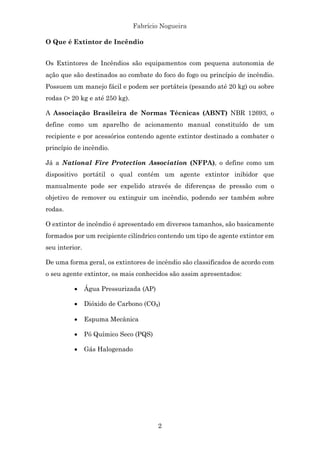 Fabrício Nogueira
2
O Que é Extintor de Incêndio
Os Extintores de Incêndios são equipamentos com pequena autonomia de
ação que são destinados ao combate do foco do fogo ou princípio de incêndio.
Possuem um manejo fácil e podem ser portáteis (pesando até 20 kg) ou sobre
rodas (> 20 kg e até 250 kg).
A Associação Brasileira de Normas Técnicas (ABNT) NBR 12693, o
define como um aparelho de acionamento manual constituído de um
recipiente e por acessórios contendo agente extintor destinado a combater o
princípio de incêndio.
Já a National Fire Protection Association (NFPA), o define como um
dispositivo portátil o qual contém um agente extintor inibidor que
manualmente pode ser expelido através de diferenças de pressão com o
objetivo de remover ou extinguir um incêndio, podendo ser também sobre
rodas.
O extintor de incêndio é apresentado em diversos tamanhos, são basicamente
formados por um recipiente cilíndrico contendo um tipo de agente extintor em
seu interior.
De uma forma geral, os extintores de incêndio são classificados de acordo com
o seu agente extintor, os mais conhecidos são assim apresentados:
• Água Pressurizada (AP)
• Dióxido de Carbono (CO₂)
• Espuma Mecânica
• Pó Químico Seco (PQS)
• Gás Halogenado
 