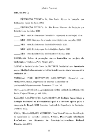 Fabrício Nogueira
66
BIBLIOGRAFIA
______.INSTRUÇÃO TÉCNICA 14, São Paulo: Carga de Incêndio nas
Edificações e área de Risco. 2011
______.INSTRUÇÃO TÉCNICA 21, São Paulo: Sistema de Proteção por
Extintores de Incêndio. 2011
______.NBR 12962: Extintores de incêndio — Inspeção e manutenção. 2016
______.NBR 12693: Sistemas de proteção por extintores de incêndio. 2013
______.NBR 15808: Extintores de Incêndio Portáteis. 2013
______.NBR 15809: Extintores de Incêndio Sobre Rodas. 2013
______.NBR 15809: Extintores de Incêndio Sobre Rodas. 2013
BRENTANO, Telmo. A proteção contra incêndios no projeto de
edificações. T Edições, Porto Alegre, 2007.
GOUVEIA, Antônio Maria Claret de; MATTEDI, Domênica Loss. Estudo da
prescritividade das normas técnicas brasileiras de segurança contra
incêndio. 2011.
NATIONAL FIRE PROTECTION ASSOCIATION. Disponível em:
<http://www.nfpajla.org/pt/nfpa-em-america-latina/nfpa-em-
portugues#códigos-e-normas> Acesso em: 12 nov. 16.
SEITO, Alexandre Itiu et al. A segurança contra incêndio no Brasil. São
Paulo: Projeto Editora, p. 496, 2008.
TAVARES, R.M.; PROCORO, S.A.C.; DUARTE, D. Códigos Prescritivos x
Códigos baseados no desempenho: qual é a melhor opção para o
contexto do Brasil. XXII Encontro Nacional de Engenharia de Produção.
Curitiba, 2002.
VIOLA, ELIANA DELAIDI MONTEIRO. Uma Visão Crítica da Certificação
de Extintores de Incêndio Portáteis. Niterói. Dissertação (Mestrado
Profissional em Sistemas de Gestão)–Universidade Federal
Fluminense, 2006.
 