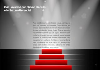10
Para estabelecer a identidade visual, verifique o
fluxo de pessoas no corredor. Opte sempre em
colocar banners chamativos com frases simples e
diretas na direção desse fluxo. Chame atenção
visualmente optando por um layout de stand com
muita iluminação, com as cores da sua empresa,
imagens e informações escritas relevantes para
conquistar um visitante. Invista em merchandising
para divulgação da sua marca no espaço das
feiras, com balões infláveis, adesivos no chão,
distribuição de folders, entre outros.
Crie um stand que chame atenção
e tenha um diferencial
 