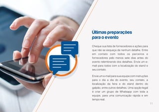 11
Últimas preparações
para o evento
Cheque sua lista de fornecedores e ações para
que não se esqueça de nenhum detalhe. Entre
em contato com todos os parceiros e
fornecedores pelo menos sete dias antes do
evento relembrando dos detalhes. Envie um e-
mail para todos com a localização do stand e
seu contato.
Envie um e-mail para sua equipe com instruções
para o dia a dia do evento, seu contato, a
localização da feira e do stand dentro do
galpão, entre outros detalhes. Uma opção legal
é criar um grupo de Whatsapp com toda a
equipe, para uma comunicação rápida e em
tempo real.
 