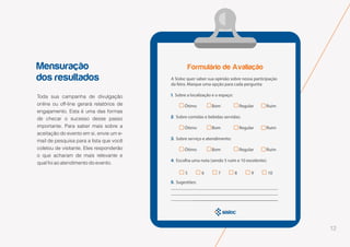 12
Mensuração
dos resultados
Toda sua campanha de divulgação
online ou off-line gerará relatórios de
engajamento. Esta é uma das formas
de checar o sucesso desse passo
importante. Para saber mais sobre a
aceitação do evento em si, envie um e-
mail de pesquisa para a lista que você
coletou de visitante. Eles responderão
o que acharam de mais relevante e
qual foi ao atendimento do evento.
 