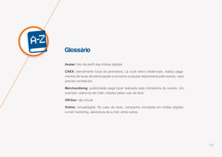 14
Glossário
Avatar: foto de perfil das mídias digitais.
CAEX: atendimento local da promotora. Lá você retira credenciais, realiza paga-
mentos de taxas de participação e encontra a equipe responsável pelo evento, caso
precise contatá-los.
Merchandising: publicidade paga local realizada pela montadora do evento. Um
exemplo: adesivos de chão colados pelas ruas da feira.
Off-line: não virtual.
Online: virtual/digital. No caso do texto, campanha vinculada em mídias digitais,
e-mail marketing, assinatura de e-mail, entre outros.
 