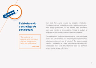 3
Estabelecendo
a estratégia de
participação
“Se você criar um
caso de amor com seus
clientes, eles próprios
farão sua publicidade.”
Philip Kotler
Nem toda feira gera vendas ou locações imediatas.
Em alguns eventos, o investimento será apenas para gerar
mais leads qualificados, ou até mesmo para encontrar
com seus clientes e fornecedores. Feiras te ajudam a
estabelecer novos relacionamentos e fidelizar vários.
Por esse motivo, você precisa estabelecer a sua estratégia
para o ano. Um exemplo: sua empresa precisa estreitar os
relacionamentos com os já clientes? Ou sua empresa
precisa vender/locar mais equipamentos/serviços?
Estabelecer esse norte é fundamental para não cometer
erros e perder tempo e dinheiro.
 