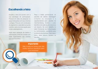 5
Escolhendo a feira
Importante:
Escolha a feira de acordo com a
sua estratégia de participação.
Procure em sites de pesquisa ou
peça indicações com seus clientes
e amigos. Procure com sindicados
do segmento o calendário anual de
eventos, será uma boa opção para
iniciar o planejamento.
Após essa captação de dados e
informações, entre em contato com
cada organizadora dos eventos
que você escolheu.
Peça o folder promocional, os
pacotes de valores (montagem
s i m p l e s o u e s p a ç o ) e a
opções/valores para pacotes de
merchandising. Analise o custo
benefício de cada opção e escreva
um resumo. Se você trabalha no
setor Comercial, de Comunicação
ou Administrativo, apresente para
a diretoria da empresa. Caso seja o
dono, esse resumo ajudará na
escolha.
Não invista em feiras que não
trarão nenhum benefício para
sua empresa!
4
 