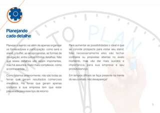 5
Planejando
cada detalhe
Planejar o evento vai além de apenas organizar
os fornecedores e participação: como será o
stand, o buffet, as recepcionistas, as formas de
divulgação, entre outros infinitos detalhes. Não
que esses detalhes são sejam importantes,
mas há assuntos muito mais complexos, como
a contrapartida.
Como falamos anteriormente, não são todas as
feiras que geram resultados comerciais
imediatos. Há feiras que geram apenas
contatos e sua empresa tem que estar
preparada para esse tipo de retorno.
Para aumentar as possibilidades o ideal é que
se convide prospects para visitar seu stand.
Não necessariamente eles vão fechar
contratos ou propostas abertas no exato
momento, mas vão dar mais ouvidos e
importância para sua empresa e seu
produto/serviço.
Em tempos difíceis se faça presente na mente
do seu contato: não desapareça!
 