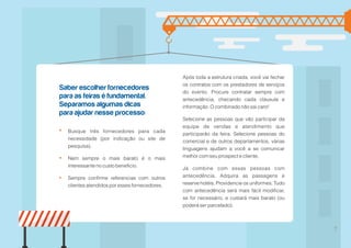 Saber escolher fornecedores
para as feiras é fundamental.
Separamos algumas dicas
para ajudar nesse processo:
7
Após toda a estrutura criada, você vai fechar
os contratos com os prestadores de serviços
do evento. Procure contratar sempre com
antecedência, checando cada cláusula e
informação. O combinado não sai caro!
Selecione as pessoas que vão participar da
equipe de vendas e atendimento que
participarão da feira. Selecione pessoas do
comercial e de outros departamentos, várias
linguagens ajudam a você a se comunicar
melhor com seu prospect e cliente.
Já combine com essas pessoas com
antecedência. Adquira as passagens e
reserve hotéis. Providencie os uniformes. Tudo
com antecedência será mais fácil modificar,
se for necessário, e custará mais barato (ou
poderá ser parcelado).
Busque três fornecedores para cada
necessidade (por indicação ou site de
pesquisa).
Nem sempre o mais barato é o mais
interessante no custo beneficio.
Sempre confirme referencias com outros
clientes atendidos por esses fornecedores.
 