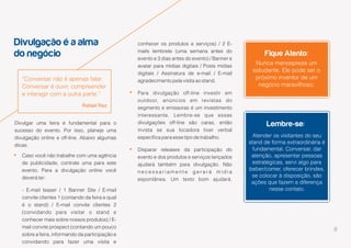 8
Divulgação é a alma
do negócio
Lembre-se:
Fique Atento:
“Conversar não é apenas falar.
Conversar é ouvir, compreender
e interagir com a outra parte.”
Rafael Rez
Nunca menospreze um
estudante. Ele pode ser o
próximo inventor de um
negócio maravilhoso.
Atender os visitantes do seu
stand de forma extraordinária é
fundamental. Conversar, dar
atenção, apresentar pessoas
estratégicas, servi algo para
beber/comer, oferecer brindes,
se colocar à disposição, são
ações que fazem a diferença
nesse contato.
Divulgar uma feira é fundamental para o
sucesso do evento. Por isso, planeje uma
divulgação online e off-line. Abaixo algumas
dicas:
Caso você não trabalhe com uma agência
de publicidade, contrate uma para este
evento. Para a divulgação online você
deverá ter:
- E-mail teaser / 1 Banner Site / E-mail
convite clientes 1 (contando da feira e qual
é o stand) / E-mail convite clientes 2
(convidando para visitar o stand e
conhecer mais sobre nossos produtos) / E-
mail convite prospect (contando um pouco
sobre a feira, informando da participação e
convidando para fazer uma visita e
conhecer os produtos e serviços) / 2 E-
mails lembrete (uma semana antes do
evento e 3 dias antes do evento) / Banner e
avatar para mídias digitais / Posts mídias
digitais / Assinatura de e-mail / E-mail
agradecimento pela visita ao stand.
Para divulgação off-line investir em
outdoor, anúncios em revistas do
segmento e emissoras é um investimento
interessante. Lembre-se que essas
divulgações off-line são caras, então
invista se sua locadora tiver verbal
específica para esse tipo de trabalho.
Disparar releases da participação do
evento e dos produtos e serviços lançados
ajudará também para divulgação. Não
n e c e s s a r i a m e n t e g e r a r á m í d i a
espontânea. Um texto bom ajudará.
 