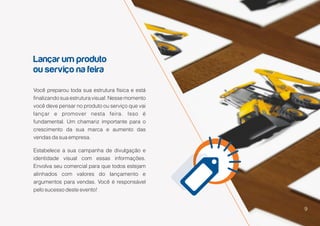 9
Lançar um produto
ou serviço na feira
9
Você preparou toda sua estrutura física e está
finalizando sua estrutura visual. Nesse momento
você deve pensar no produto ou serviço que vai
lançar e promover nesta feira. Isso é
fundamental. Um chamariz importante para o
crescimento da sua marca e aumento das
vendas da sua empresa.
Estabelece a sua campanha de divulgação e
identidade visual com essas informações.
Envolva seu comercial para que todos estejam
alinhados com valores do lançamento e
argumentos para vendas. Você é responsável
pelo sucesso deste evento!
 