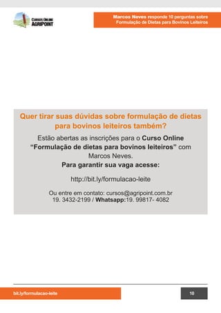 bit.ly/formulacao-leite
Marcos Neves responde 10 perguntas sobre
Formulação de Dietas para Bovinos Leiteiros
10
Quer tirar suas dúvidas sobre formulação de dietas
para bovinos leiteiros também?
Estão abertas as inscrições para o Curso Online
“Formulação de dietas para bovinos leiteiros” com
Marcos Neves.
Para garantir sua vaga acesse:
http://bit.ly/formulacao-leite
Ou entre em contato: cursos@agripoint.com.br
19. 3432-2199 / Whatsapp:19. 99817- 4082
 