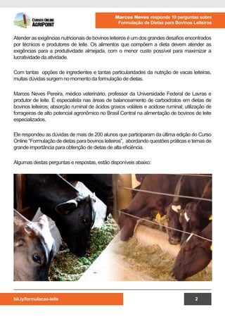bit.ly/formulacao-leite
Marcos Neves responde 10 perguntas sobre
Formulação de Dietas para Bovinos Leiteiros
2
Atender as exigências nutricionais de bovinos leiteiros é um dos grandes desafios encontrados
por técnicos e produtores de leite. Os alimentos que compõem a dieta devem atender as
exigências para a produtividade almejada, com o menor custo possível para maximizar a
lucratividade da atividade.
Com tantas opções de ingredientes e tantas particularidades da nutrição de vacas leiteiras,
muitas dúvidas surgem no momento da formulação de dietas.
Marcos Neves Pereira, médico veterinário, professor da Universidade Federal de Lavras e
produtor de leite. É especialista nas áreas de balanceamento de carboidratos em dietas de
bovinos leiteiros; absorção ruminal de ácidos graxos voláteis e acidose ruminal; utilização de
forrageiras de alto potencial agronômico no Brasil Central na alimentação de bovinos de leite
especializados.
Ele respondeu as dúvidas de mais de 200 alunos que participaram da última edição do Curso
Online “Formulação de dietas para bovinos leiteiros”, abordando questões práticas e temas de
grande importância para obtenção de dietas de alta eficiência.
Algumas destas perguntas e respostas, estão disponíveis abaixo:
 