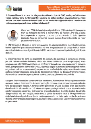 bit.ly/formulacao-leite
Marcos Neves responde 10 perguntas sobre
Formulação de Dietas para Bovinos Leiteiros
3
Cana tem FDN de baixíssima digestibilidade (25% do ingerido) enquanto
FDN da forragem de milho é melhor (45% do ingerido). Por isto, a cana
tem propensão a deprimir consumo por enchimento do trato digestivo
(limitação física do consumo), mesmo quando finamente moída (se moer
grosseiramente é pior).
1- O que diferencia a cana da silagem de milho é o tipo de CNF, assim, trabalhar com
vacas e utilizar cana é interessante? Gostaria de saber também se pulverizarmos mais
a cana, não seria melhor trabalhar com ela ao invés da silagem de milho? O custo do
volumoso na época da seca sairia mais barato?
O CNF também é diferente, a cana tem sacarose de alta digestibilidade e o milho tem amido
menos digestível que a sacarose da cana. No final a digestibilidade da MS (e da MO) nestes
alimentosésimilar,abaixadigestibilidadedaFDNnacanaécompensadapelaaltadigestibilidade
do CNF.
O problema maior da cana é a depressão de consumo (o que reduz o consumo de energia
por dia, mesmo quando finamente moída em dietas formuladas para alta produção). Para
produções de até 7000 kg/vaca/ano em confinamento pode ser uma opção como forragem
única, para produções acima disto (>9000 kg/ano) a opção é usar cana para categorias menos
exigentes (novilhas e vacas secas) ou para vacas em final de lactação, normalmente como
parte da forragem (colocaria cerca de 2/3 de silagem de milho e 1/3 de cana finamente moida).
Para novilhas cana não deprime peso e idade ao parto (suplementa só com PB).
Moagem fina é necessário para maximixar o consumo. Remoção de folhas e palhas também
aumenta muito o desempenho. A menor produção por vaca pode ser compensada pelo alta
taxa de lotação por hectare. A transição entre período de chuvas e a seca é um dos maiores
desafios ainda não resolvidos ( há mêses em que a pastagem não é boa e, a cana também
não tem sacarose suficiente). Outro grande empecilho também é a mão de obra da colheita.
Silagem ainda não tem solução, nada reduz a perda de matéria seca, é forragem ensilada
é de baixíssima digestibilidade (pede muito concentrado na dieta, pela perda de açúcares
durante a fermentação alcoólica por leveduras no silo).Adecisão de uso deve ser agronômica
e operacional.
 