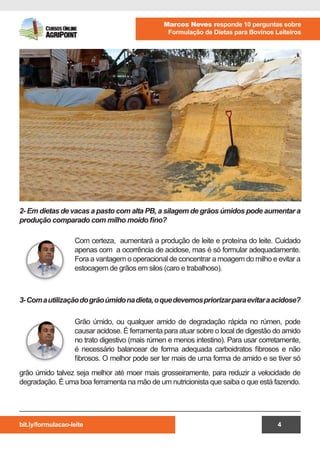bit.ly/formulacao-leite
Marcos Neves responde 10 perguntas sobre
Formulação de Dietas para Bovinos Leiteiros
4
Com certeza, aumentará a produção de leite e proteína do leite. Cuidado
apenas com a ocorrência de acidose, mas é só formular adequadamente.
Fora a vantagem o operacional de concentrar a moagem do milho e evitar a
estocagem de grãos em silos (caro e trabalhoso).
Grão úmido, ou qualquer amido de degradação rápida no rúmen, pode
causar acidose. É ferramenta para atuar sobre o local de digestão do amido
no trato digestivo (mais rúmen e menos intestino). Para usar corretamente,
é necessário balancear de forma adequada carboidratos fibrosos e não
fibrosos. O melhor pode ser ter mais de uma forma de amido e se tiver só
2- Em dietas de vacas a pasto com alta PB, a silagem de grãos úmidos pode aumentar a
produção comparado com milho moído fino?
3-Comautilizaçãodogrãoúmidonadieta,oquedevemospriorizarparaevitaraacidose?
grão úmido talvez seja melhor até moer mais grosseiramente, para reduzir a velocidade de
degradação. É uma boa ferramenta na mão de um nutricionista que saiba o que está fazendo.
 