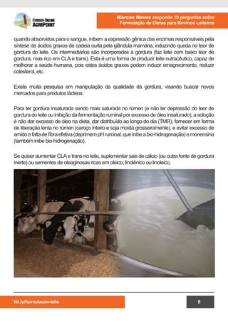 bit.ly/formulacao-leite
Marcos Neves responde 10 perguntas sobre
Formulação de Dietas para Bovinos Leiteiros
8
quando absorvidos para o sangue, inibem a expressão gênica das enzimas responsáveis pela
síntese de ácidos graxos de cadeia curta pela glândula mamária, induzindo queda no teor de
gordura do leite. Os intermediários são incorporados à gordura (faz leite com baixo teor de
gordura, mas rico em CLA e trans). Esta é uma forma de produzir leite nutracêutico, capaz de
melhorar a saúde humana, pois estes ácidos graxos podem induzir emagrecimento, reduzir
colesterol, etc.
Existe muita pesquisa em manipulação da qualidade da gordura, visando buscar novos
mercados para produtos lácteos.
Para ter gordura insaturada sendo mais saturada no rúmen (e não ter depressão do teor de
gordura do leite ou inibição da fermentação ruminal por excesso de óleo insaturado), a solução
é não dar excesso de óleo na dieta, dar distribuído ao longo do dia (TMR), fornecer em forma
de liberação lenta no rúmen (caroço inteiro e soja moída grosseiramente), e evitar excesso de
amidoefaltadefibraefetiva(deprimempHruminal,queinibeabio-hidrogenação)emonensina
(também inibe bio-hidrogenação).
Se quiser aumentar CLAe trans no leite, suplementar sais de cálcio (ou outra fonte de gordura
inerte) ou sementes de oleaginosas ricas em oleico, linolênico ou linoleico.
 