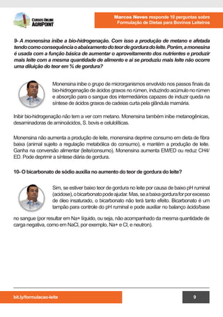 bit.ly/formulacao-leite
Marcos Neves responde 10 perguntas sobre
Formulação de Dietas para Bovinos Leiteiros
9
Monensina inibe o grupo de microrganismos envolvido nos passos finais da
bio-hidrogenação de ácidos graxos no rúmen, induzindo acúmulo no rúmen
e absorção para o sangue dos intermediários capazes de induzir queda na
síntese de ácidos graxos de cadeias curta pela glândula mamária.
Sim, se estiver baixo teor de gordura no leite por causa de baixo pH ruminal
(acidose),obicarbonatopodeajudar.Mas,seabaixagorduraforporexcesso
de óleo insaturado, o bicarbonato não terá tanto efeito. Bicarbonato é um
tampão para controle do pH ruminal e pode auxiliar no balanço ácido/base
9- A monensina inibe a bio-hidrogenação. Com isso a produção de metano e afetada
tendocomoconsequênciaoabaixamentodoteordegorduradoleite.Porém,amonesina
é usada com a função básica de aumentar o aproveitamento dos nutrientes e produzir
mais leite com a mesma quantidade de alimento e ai se produziu mais leite não ocorre
uma diluição do teor em % de gordura?
Inibir bio-hidrogenação não tem a ver com metano. Monensina também inibe metanogênicas,
desaminadoras de aminoácidos, S. bovis e celulolíticas.
Monensina não aumenta a produção de leite, monensina deprime consumo em dieta de fibra
baixa (animal sujeito a regulação metabólica do consumo), e mantém a produção de leite.
Ganha na conversão alimentar (leite/consumo). Monensina aumenta EM/ED ou reduz CH4/
ED. Pode deprimir a síntese diária de gordura.
10- O bicarbonato de sódio auxilia no aumento do teor de gordura do leite?
no sangue (por resultar em Na+ líquido, ou seja, não acompanhado da mesma quantidade de
carga negativa, como em NaCl, por exemplo, Na+ e Cl­, e neutron).
 