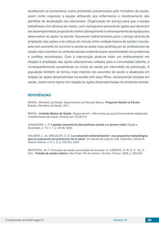 Fundamentos da Enfermagem 2 Capítulo 10 99
atualizando os funcionários sobre protocolos preconizados pelo ministério da saúde,
assim como organizar a equipe atribuindo aos enfermeiros o monitoramento das
planilhas de atualização dos educandos. Organização do serviço para que a equipe
trabalhasse com alcance de metas, com cronograma semanal de ações que deveriam
serdesempenhadaspropiciandomelhorplanejamentoeremanejamentodaequipepara
desenvolver as ações na escola. Houveram melhoramentos para o serviço através da
ampliação das ações e do reforço do vinculo entre unidade básica de saúde e escola,
pois com aumento do convívio a escola se sente mais acolhida por ter profissionais de
saúde mais inseridos no contexto escolar podendo trazer resolutividade nos problemas
e conflitos encontrados. Com a intervenção pode-se notar um melhoramento em
relação à ampliação das ações educacionais voltadas para a comunidade adstrita, e
consequentemente aumentando os níveis de saúde por intermédio da prevenção. A
população também se tornou mais inserida nos assuntos de saúde e atualizada em
relação às ações desenvolvidas na escola com seus filhos, esclarecendo dúvidas em
saúde, assim como opinar em relação às ações desempenhadas no ambiente escolar.
REFERÊNCIAS
BRASIL. Ministério da Saúde. Departamento de Atenção Básica. Programa Saúde na Escola.
Brasília: Ministério da Saúde, 2011.
BRASIL. Unidade Básica de Saúde. Disponível em: <http://www.pac.gov.br/comunidade-cidada/ubs-
unidade-basica-de-saude >Acesso em: 25.08.214
JUNQUEIRA, L. P. A gestão intersetorial das políticas sociais e o terceiro setor.Saúde e
Sociedade, v. 13, n. 1, p. 25-36, 2004.
SALAZAR, L. de; GRAJALES, C. D. La evaluación-sistematización: una propuesta metodológica
para la evaluación em promoción de la salud. Um estudio de caso en Cali, Colombia. Ciência &
Saúde Coletiva, v. 9, n. 3, p. 545-555, 2004.
WESTPHAL, M. F. Promoção da saúde e prevenção de doenças. In: CAMPOS, G. W. D. S.; AL, E.
(Ed.). Tratado de saúde coletiva. São Paulo; Rio de Janeiro: Hucitec; Fiocruz, 2006. p. 635-667.
 