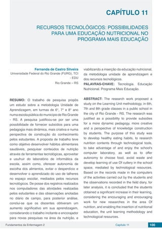 Fundamentos da Enfermagem 2 100Capítulo 11
RECURSOS TECNOLÓGICOS: POSSIBILIDADES
PARA UMA EDUCAÇÃO NUTRICIONAL NO
PROGRAMA MAIS EDUCAÇÃO
CAPÍTULO 11
Fernanda de Castro Silveira
Universidade Federal do Rio Grande (FURG), TCI
- EDU
Rio Grande – RS
RESUMO: O trabalho de pesquisa propôs
um estudo sobre a metodologia Unidade de
Aprendizagem, em turmas de 6°, 7° e 8° ano
numa escola pública do município de Rio Grande
- RS. A pesquisa justificou-se por ser uma
possibilidade de fornecer subsídios para uma
pedagogia mais dinâmica, mais criativa e numa
perspectiva de construção do conhecimento
pelos estudantes. A proposta de trabalho teve
como objetivo desenvolver hábitos alimentares
saudáveis, pesquisar conteúdos de nutrição
através de ferramentas tecnológicas, aproveitar
e usufruir do laboratório de informática da
escola, assim como, oferecer autonomia de
escolha dos alimentos, evitar o desperdício e
desenvolver o aprendizado do uso de talheres
no espaço escolar, mediados pelos recursos
tecnológicos. De posse dos registros realizados
nos computadores das atividades realizadas
pelos estudantes e das observações anotadas
no diário de campo, para posterior análise,
conclui-se que os discentes obtiveram um
aumento significativo em sua aprendizagem,
considerando o trabalho incitante e encorajador
para novas pesquisas na área da nutrição, e
viabilizando a inserção da educação nutricional,
da metodologia unidade de aprendizagem e
dos recursos tecnológicos.
PALAVRAS-CHAVE: Tecnologia. Educação
Nutricional. Programa Mais Educação.
ABSTRACT: The research work proposed a
study on the Learning Unit methodology, in 6th,
7th and 8th grade classes in a public school in
the city of Rio Grande - RS. The research was
justified as a possibility to provide subsidies
for a more dynamic pedagogy, more creative
and a perspective of knowledge construction
by students. The purpose of this study was
to develop healthy eating habits, to research
nutrition contents through technological tools,
to take advantage of and enjoy the school's
computer laboratory, as well as to offer
autonomy to choose food, avoid waste and
develop learning of use Of cutlery in the school
space, mediated by technological resources.
Based on the records made in the computers
of the activities carried out by the students and
the observations recorded in the field diary, for
later analysis, it is concluded that the students
obtained a significant increase in their learning,
considering the encouraging and encouraging
work for new researches in the area Of
nutrition, and enabling the insertion of nutritional
education, the unit learning methodology and
technological resources.
 
