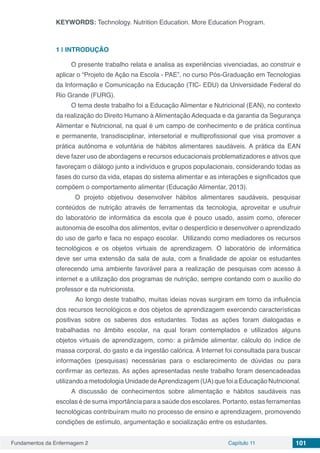 Fundamentos da Enfermagem 2 Capítulo 11 101
KEYWORDS: Technology. Nutrition Education. More Education Program.
1 | 	INTRODUÇÃO
O presente trabalho relata e analisa as experiências vivenciadas, ao construir e
aplicar o “Projeto de Ação na Escola - PAE”, no curso Pós-Graduação em Tecnologias
da Informação e Comunicação na Educação (TIC- EDU) da Universidade Federal do
Rio Grande (FURG).
O tema deste trabalho foi a Educação Alimentar e Nutricional (EAN), no contexto
da realização do Direito Humano à Alimentação Adequada e da garantia da Segurança
Alimentar e Nutricional, na qual é um campo de conhecimento e de prática contínua
e permanente, transdisciplinar, intersetorial e multiprofissional que visa promover a
prática autônoma e voluntária de hábitos alimentares saudáveis. A prática da EAN
deve fazer uso de abordagens e recursos educacionais problematizadores e ativos que
favoreçam o diálogo junto a indivíduos e grupos populacionais, considerando todas as
fases do curso da vida, etapas do sistema alimentar e as interações e significados que
compõem o comportamento alimentar (Educação Alimentar, 2013).
O projeto objetivou desenvolver hábitos alimentares saudáveis, pesquisar
conteúdos de nutrição através de ferramentas da tecnologia, aproveitar e usufruir
do laboratório de informática da escola que é pouco usado, assim como, oferecer
autonomia de escolha dos alimentos, evitar o desperdício e desenvolver o aprendizado
do uso de garfo e faca no espaço escolar. Utilizando como mediadores os recursos
tecnológicos e os objetos virtuais de aprendizagem. O laboratório de informática
deve ser uma extensão da sala de aula, com a finalidade de apoiar os estudantes
oferecendo uma ambiente favorável para a realização de pesquisas com acesso à
internet e a utilização dos programas de nutrição, sempre contando com o auxílio do
professor e da nutricionista.
	Ao longo deste trabalho, muitas ideias novas surgiram em torno da influência
dos recursos tecnológicos e dos objetos de aprendizagem exercendo características
positivas sobre os saberes dos estudantes. Todas as ações foram dialogadas e
trabalhadas no âmbito escolar, na qual foram contemplados e utilizados alguns
objetos virtuais de aprendizagem, como: a pirâmide alimentar, cálculo do índice de
massa corporal, do gasto e da ingestão calórica. A Internet foi consultada para buscar
informações (pesquisas) necessárias para o esclarecimento de dúvidas ou para
confirmar as certezas. As ações apresentadas neste trabalho foram desencadeadas
utilizando a metodologia Unidade deAprendizagem (UA) que foi a Educação Nutricional.
A discussão de conhecimentos sobre alimentação e hábitos saudáveis nas
escolas é de suma importância para a saúde dos escolares. Portanto, estas ferramentas
tecnológicas contribuíram muito no processo de ensino e aprendizagem, promovendo
condições de estímulo, argumentação e socialização entre os estudantes.
 