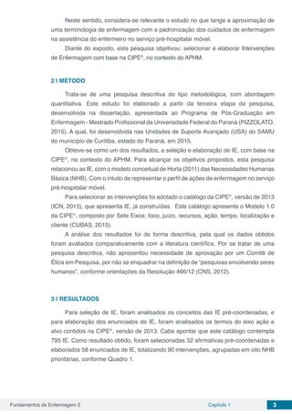 Fundamentos da Enfermagem 2 Capítulo 1 3
Neste sentido, considera-se relevante o estudo no que tange a aproximação de
uma terminologia de enfermagem com a padronização dos cuidados de enfermagem
na assistência do enfermeiro no serviço pré-hospitalar móvel.
Diante do exposto, esta pesquisa objetivou: selecionar e elaborar Intervenções
de Enfermagem com base na CIPE®
, no contexto do APHM.
2 | 	MÉTODO
Trata-se de uma pesquisa descritiva do tipo metodológica, com abordagem
quantitativa. Este estudo foi elaborado a partir da terceira etapa da pesquisa,
desenvolvida na dissertação, apresentada ao Programa de Pós-Graduação em
Enfermagem - Mestrado Profissional da Universidade Federal do Paraná (PIZZOLATO,
2015). A qual, foi desenvolvida nas Unidades de Suporte Avançado (USA) do SAMU
do município de Curitiba, estado do Paraná, em 2015.
Obteve-se como um dos resultados, a seleção e elaboração de IE, com base na
CIPE®
, no contexto do APHM. Para alcançar os objetivos propostos, esta pesquisa
relacionou as IE, com o modelo conceitual de Horta (2011) das Necessidades Humanas
Básica (NHB). Com o intuito de representar o perfil de ações de enfermagem no serviço
pré-hospitalar móvel.
Para selecionar as intervenções foi adotado o catálogo da CIPE®
, versão de 2013
(ICN, 2013), que apresenta IE, já construídas. Este catálogo apresenta o Modelo 1.0
da CIPE®
, composto por Sete Eixos: foco, juízo, recursos, ação, tempo, localização e
cliente (CUBAS, 2010).
A análise dos resultados foi de forma descritiva, pela qual os dados obtidos
foram avaliados comparativamente com a literatura científica. Por se tratar de uma
pesquisa descritiva, não apresentou necessidade de aprovação por um Comitê de
Ética em Pesquisa, por não se enquadrar na definição de “pesquisas envolvendo seres
humanos”, conforme orientações da Resolução 466/12 (CNS, 2012).
3 | 	RESULTADOS
Para seleção de IE, foram analisados os conceitos das IE pré-coordenadas, e
para elaboração dos enunciados de IE, foram analisados os termos do eixo ação e
alvo contidos na CIPE®
, versão de 2013. Cabe apontar que este catálogo contempla
795 IE. Como resultado obtido, foram selecionadas 32 afirmativas pré-coordenadas e
elaborados 58 enunciados de IE, totalizando 90 intervenções, agrupadas em oito NHB
prioritárias, conforme Quadro 1.
 